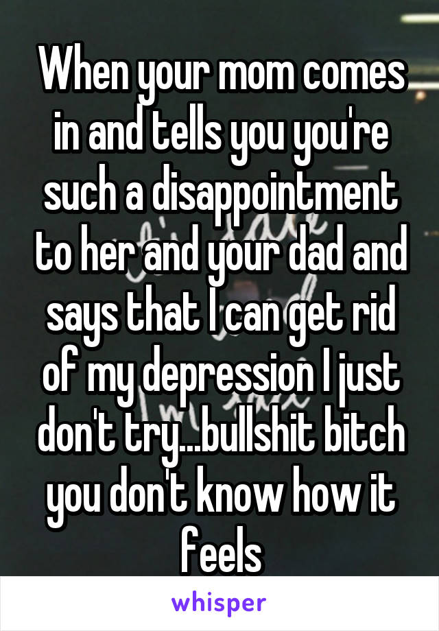 When your mom comes in and tells you you're such a disappointment to her and your dad and says that I can get rid of my depression I just don't try...bullshit bitch you don't know how it feels