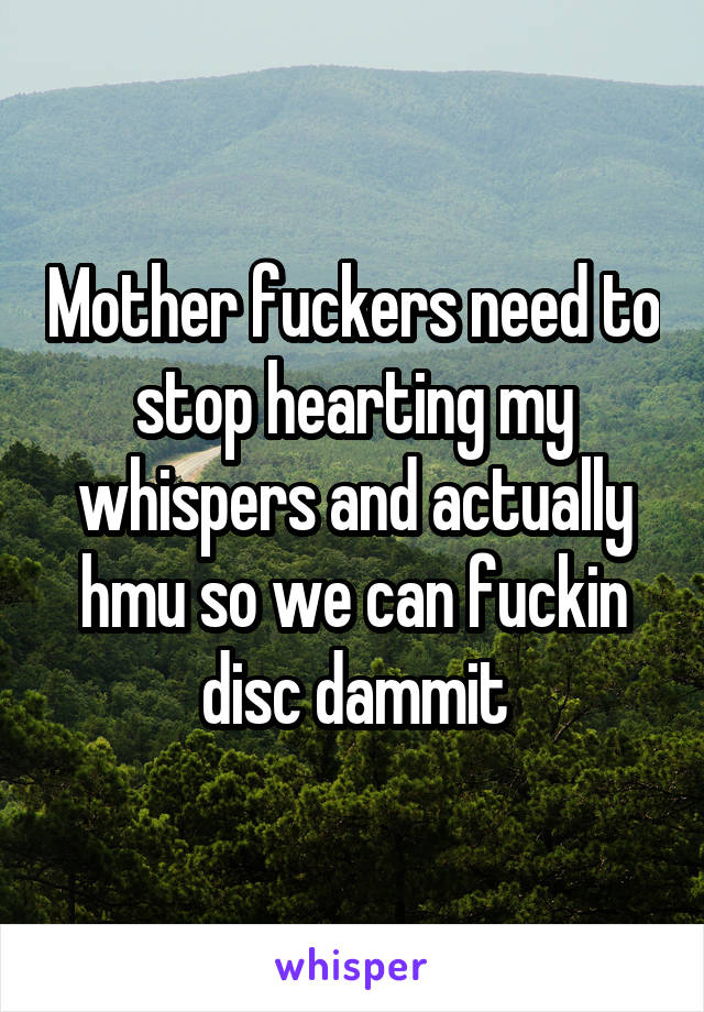 Mother fuckers need to stop hearting my whispers and actually hmu so we can fuckin disc dammit