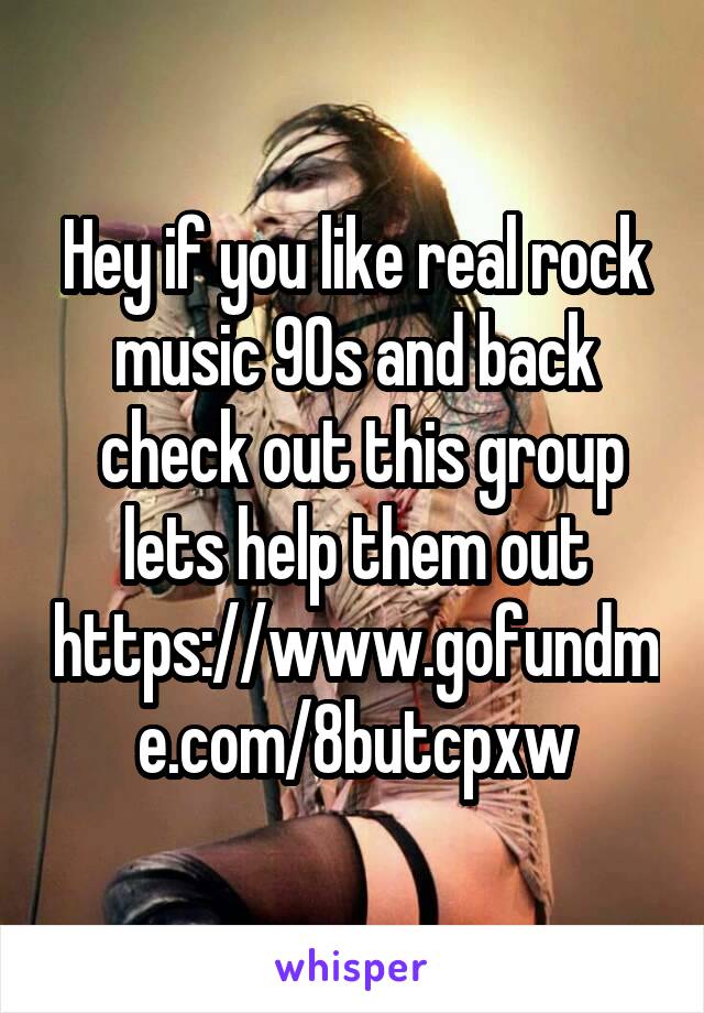 Hey if you like real rock music 90s and back
 check out this group lets help them out
https://www.gofundme.com/8butcpxw