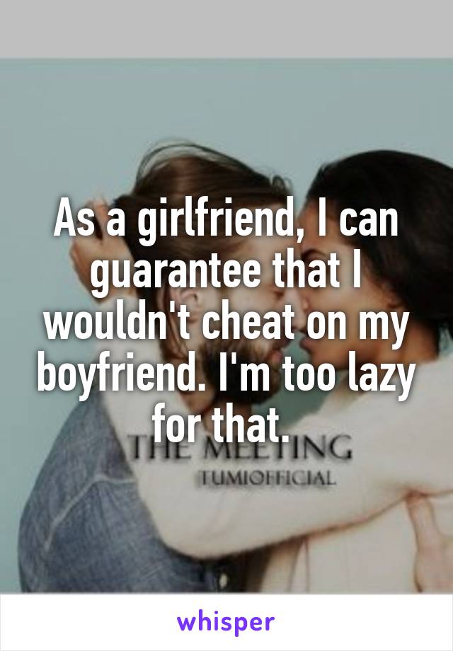 As a girlfriend, I can guarantee that I wouldn't cheat on my boyfriend. I'm too lazy for that. 