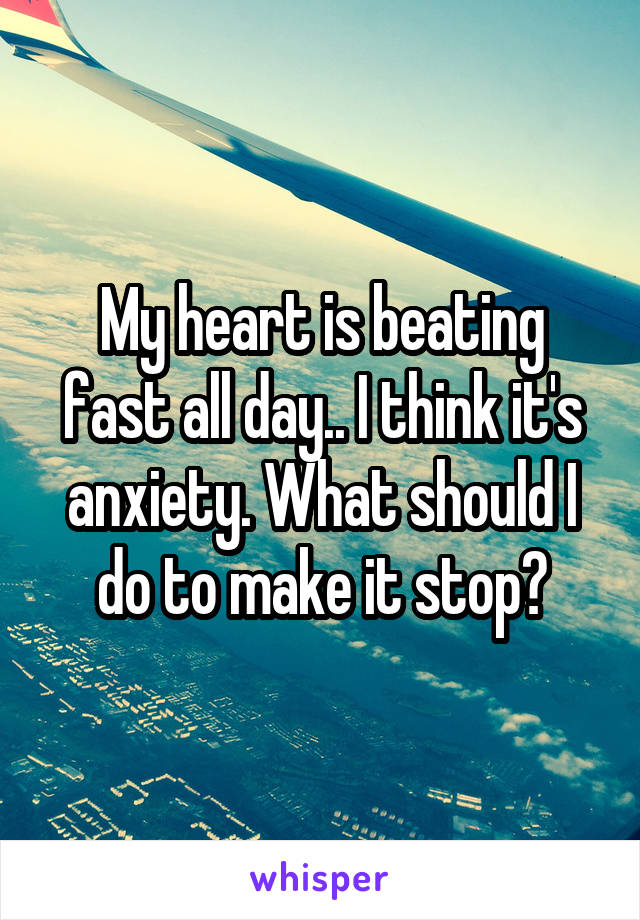 My heart is beating fast all day.. I think it's anxiety. What should I do to make it stop?