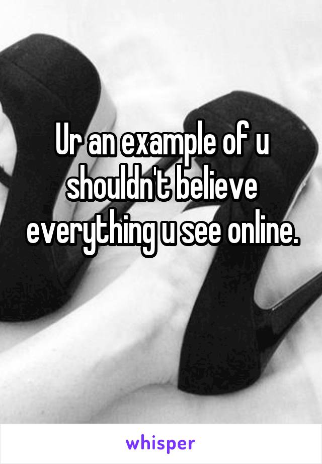 Ur an example of u shouldn't believe everything u see online.

