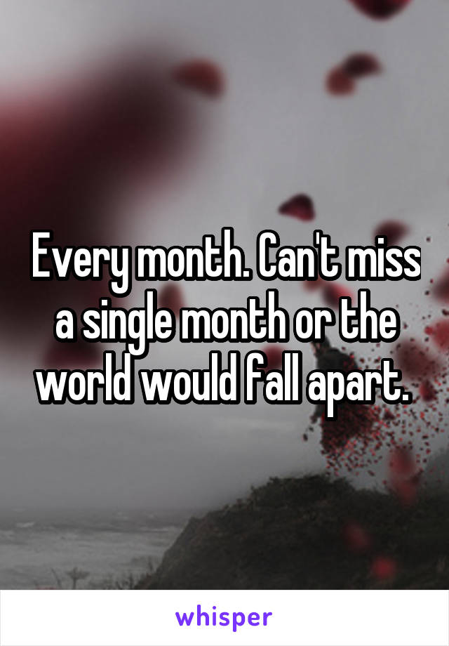 Every month. Can't miss a single month or the world would fall apart. 