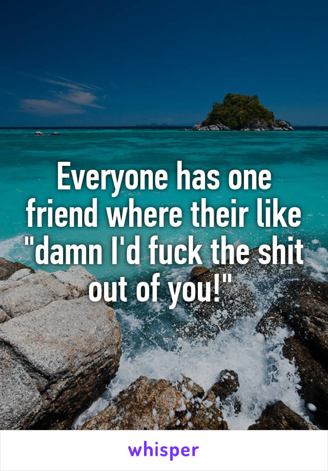 Everyone has one friend where their like "damn I'd fuck the shit out of you!" 