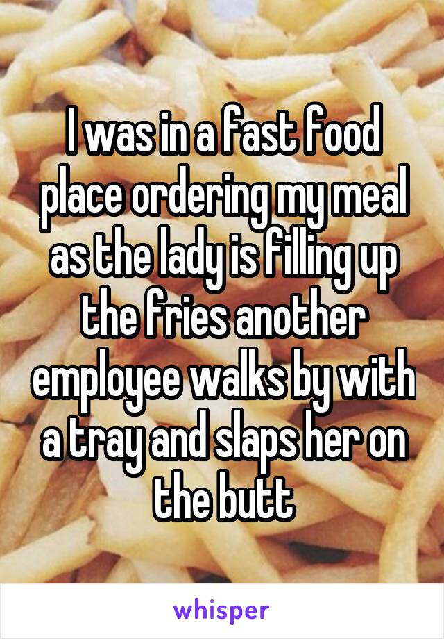 I was in a fast food place ordering my meal as the lady is filling up the fries another employee walks by with a tray and slaps her on the butt