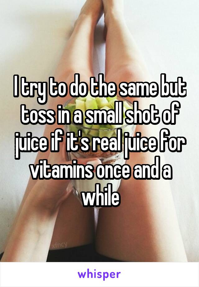 I try to do the same but toss in a small shot of juice if it's real juice for vitamins once and a while