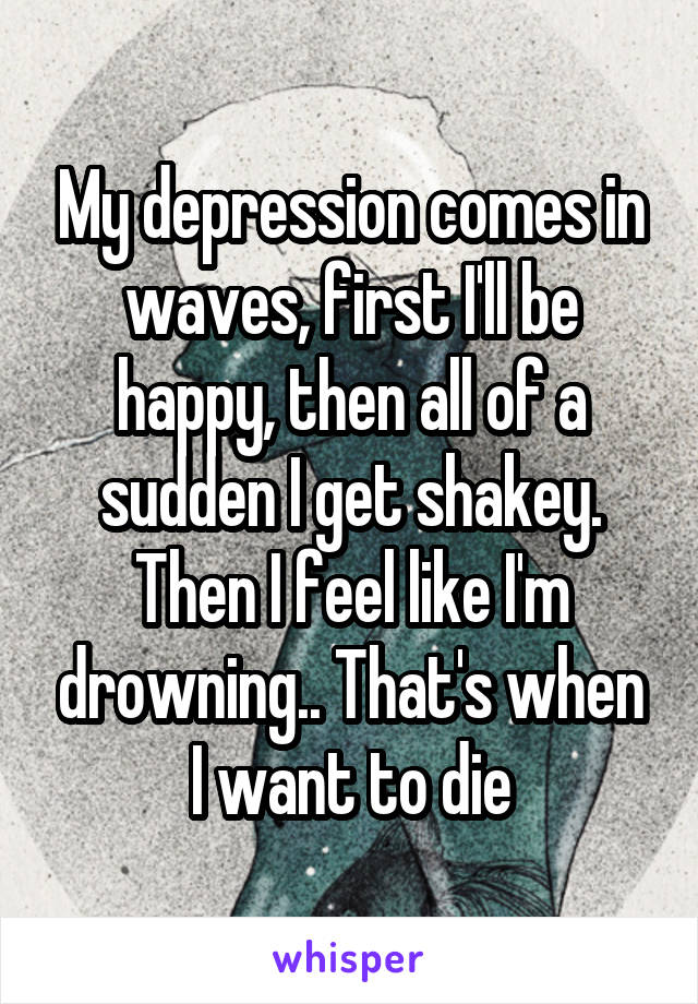 My depression comes in waves, first I'll be happy, then all of a sudden I get shakey. Then I feel like I'm drowning.. That's when I want to die