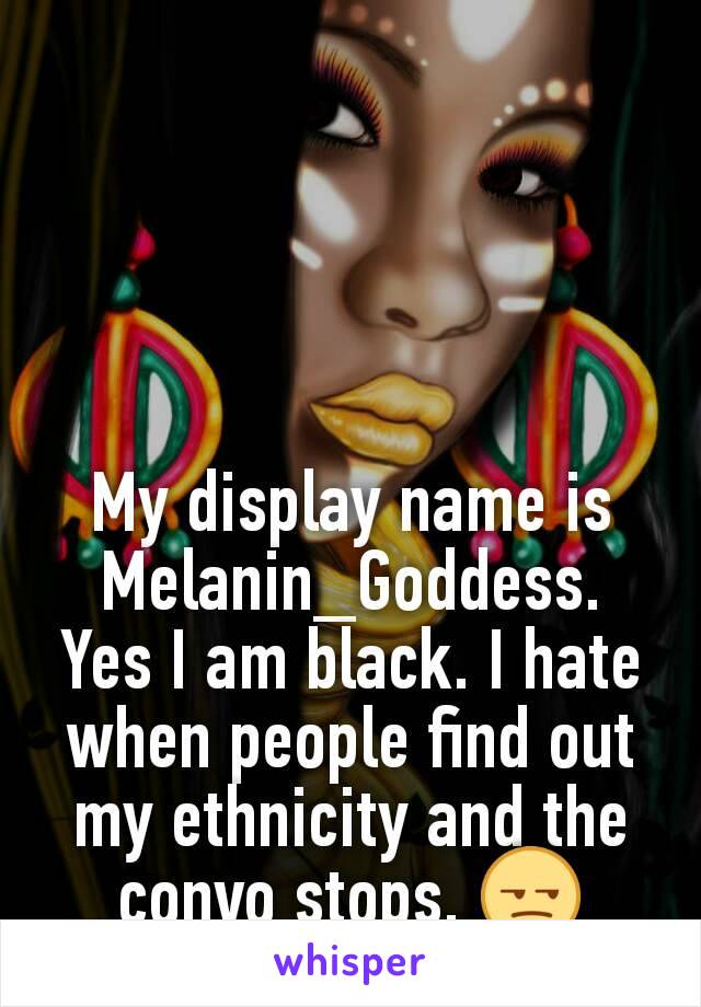 My display name is Melanin_Goddess.  Yes I am black. I hate when people find out my ethnicity and the convo stops. 😒