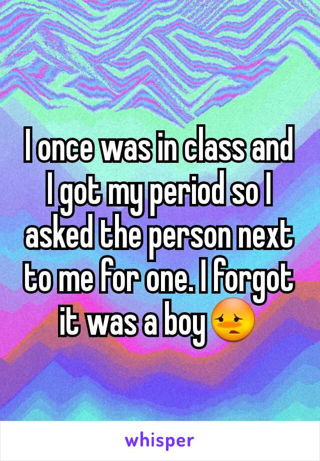 I once was in class and I got my period so I asked the person next to me for one. I forgot it was a boy😳