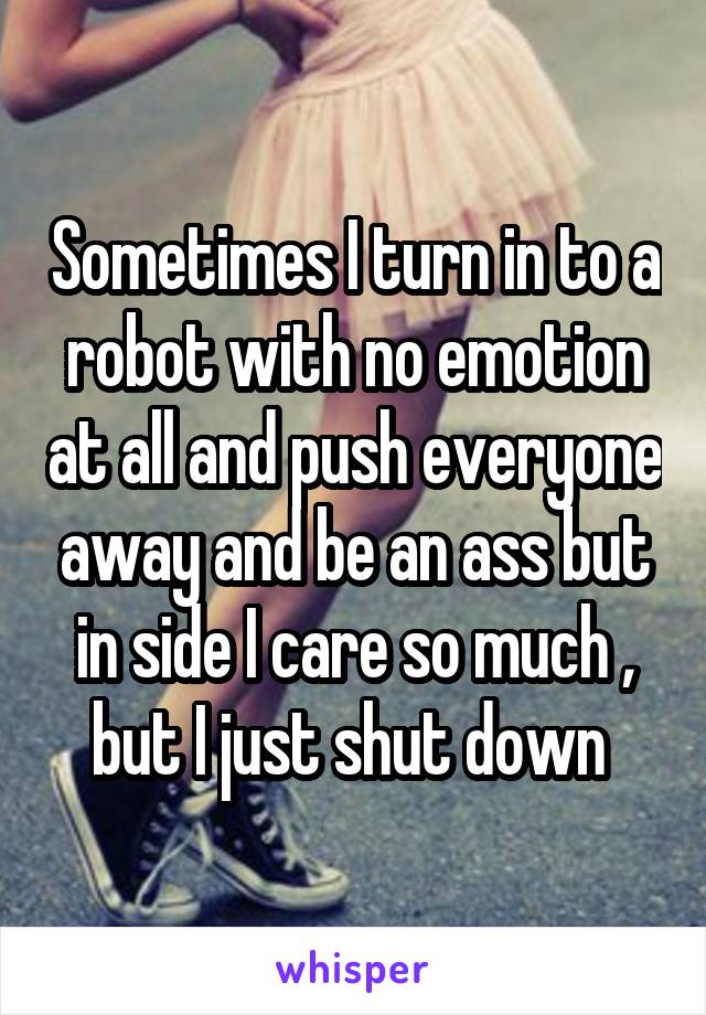 Sometimes I turn in to a robot with no emotion at all and push everyone away and be an ass but in side I care so much , but I just shut down 