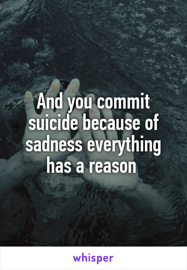 And you commit suicide because of sadness everything has a reason 