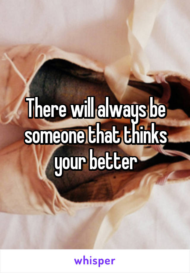 There will always be someone that thinks your better