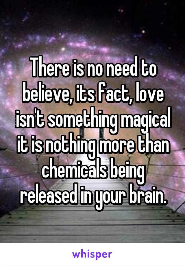 There is no need to believe, its fact, love isn't something magical it is nothing more than chemicals being released in your brain.