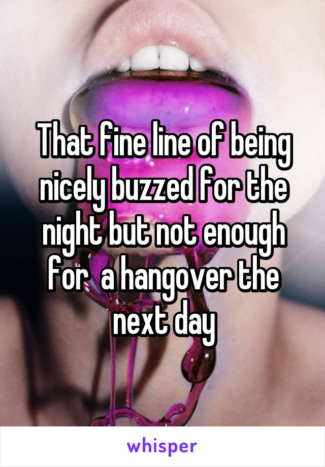 That fine line of being nicely buzzed for the night but not enough for  a hangover the next day