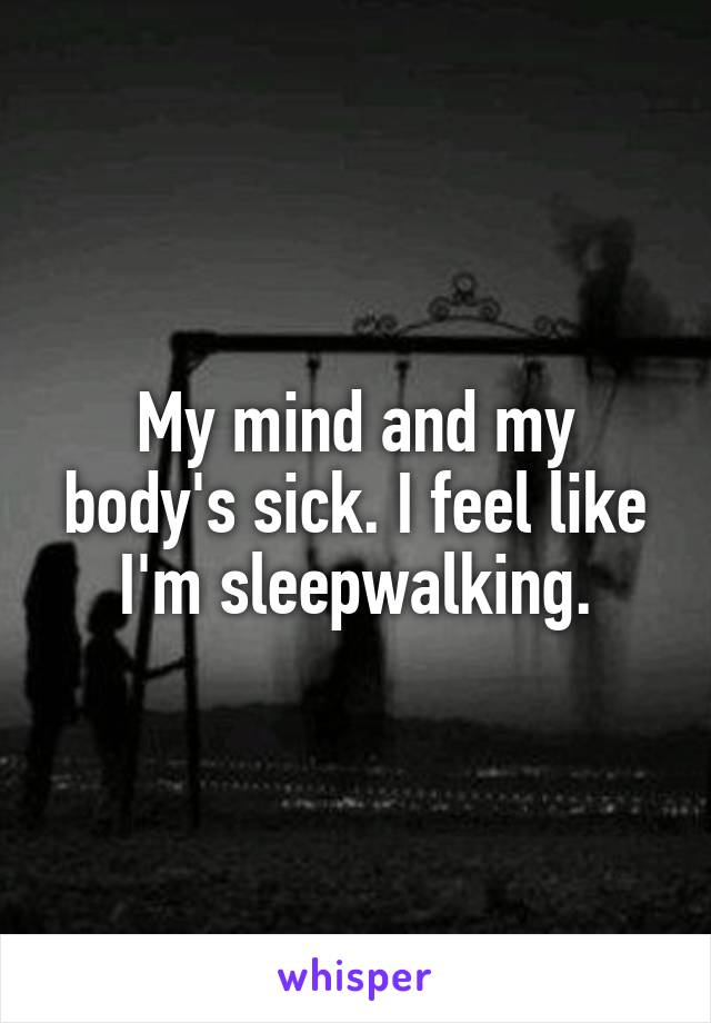 My mind and my body's sick. I feel like I'm sleepwalking.