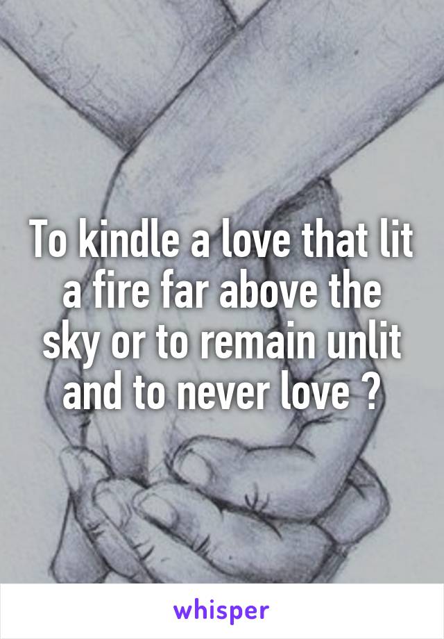 To kindle a love that lit a fire far above the sky or to remain unlit and to never love ?