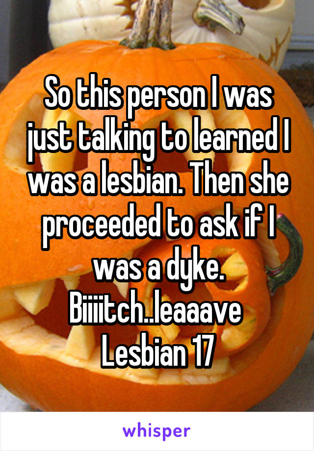 So this person I was just talking to learned I was a lesbian. Then she proceeded to ask if I was a dyke. Biiiitch..leaaave 
Lesbian 17