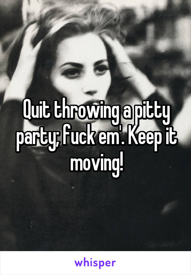 Quit throwing a pitty party; fuck em'. Keep it moving!