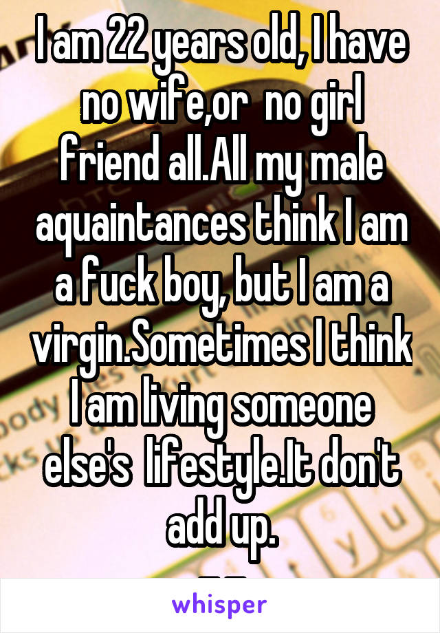 I am 22 years old, I have no wife,or  no girl friend all.All my male aquaintances think I am a fuck boy, but I am a virgin.Sometimes I think I am living someone else's  lifestyle.It don't add up.
-.-