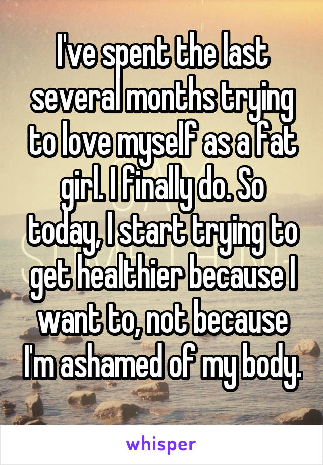 I've spent the last several months trying to love myself as a fat girl. I finally do. So today, I start trying to get healthier because I want to, not because I'm ashamed of my body. 