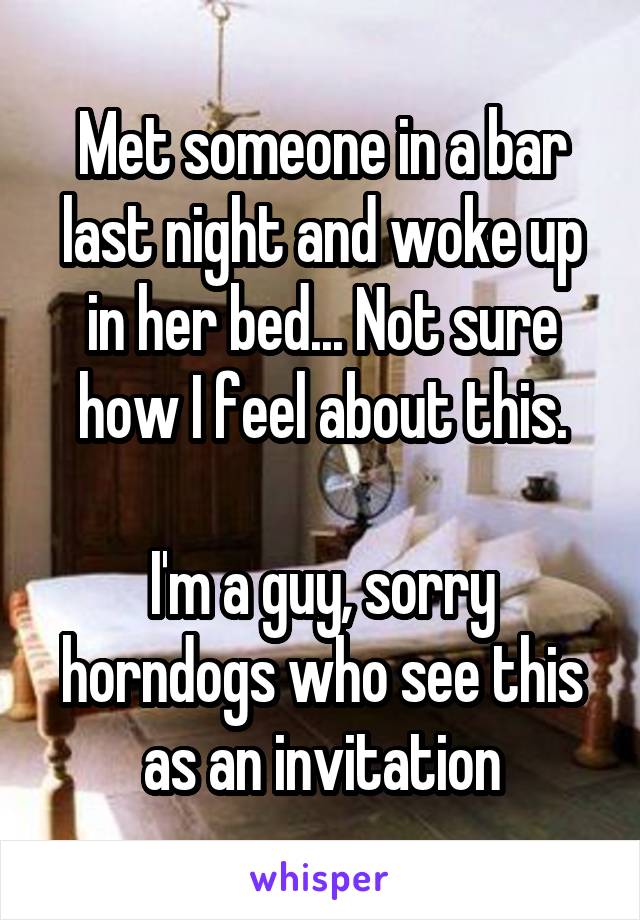 Met someone in a bar last night and woke up in her bed... Not sure how I feel about this.

I'm a guy, sorry horndogs who see this as an invitation