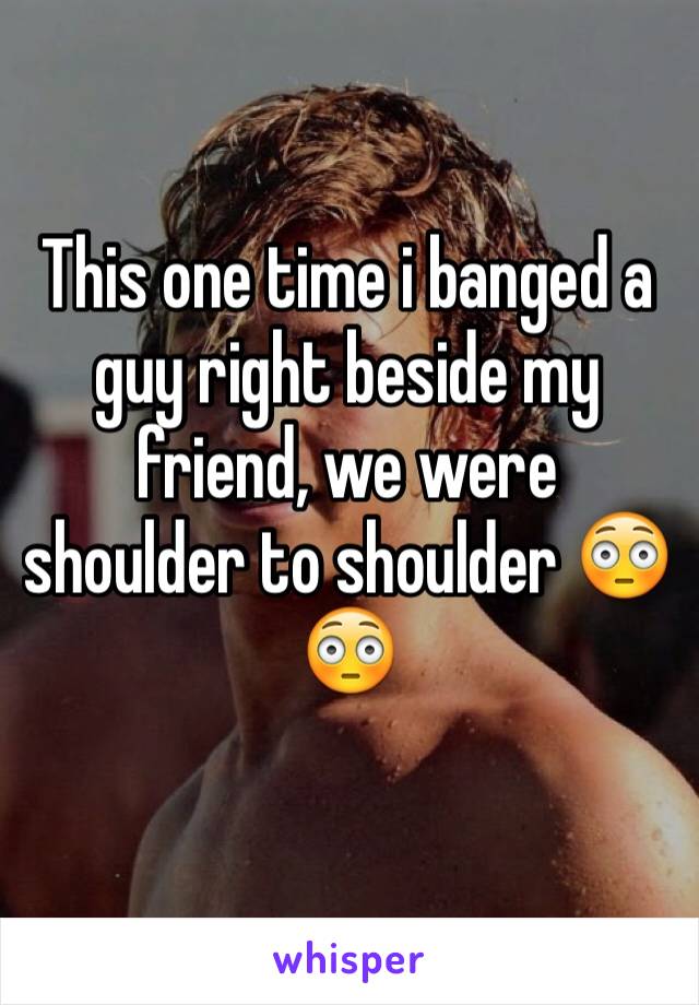 This one time i banged a guy right beside my friend, we were shoulder to shoulder 😳😳
