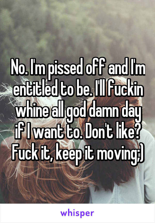 No. I'm pissed off and I'm entitled to be. I'll fuckin whine all god damn day if I want to. Don't like? Fuck it, keep it moving;)