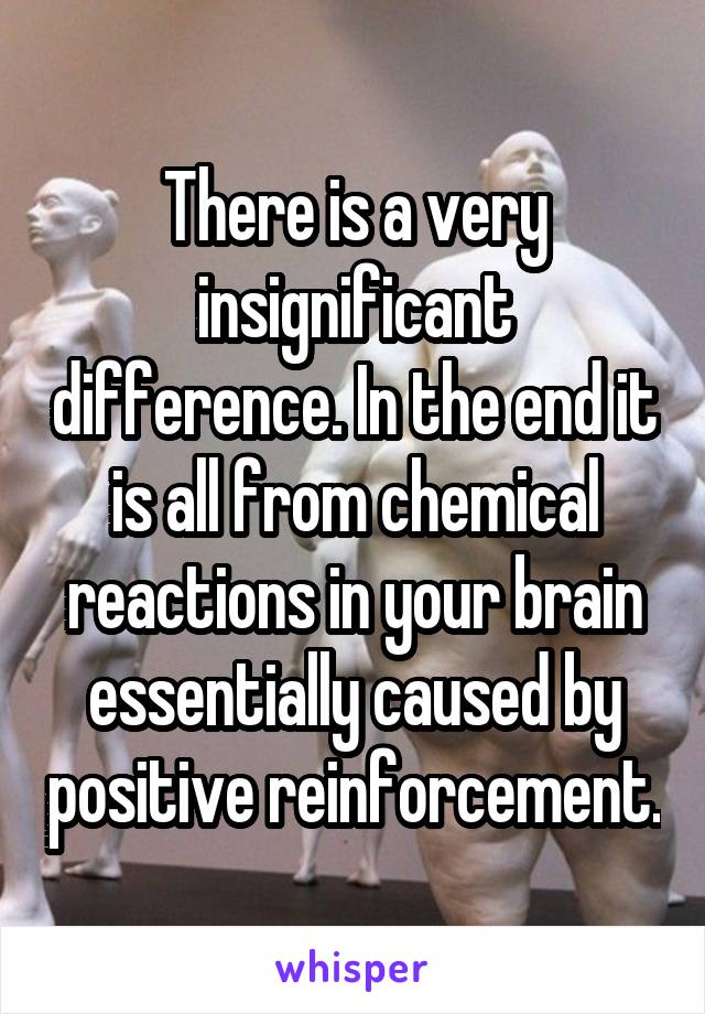 There is a very insignificant difference. In the end it is all from chemical reactions in your brain essentially caused by positive reinforcement.