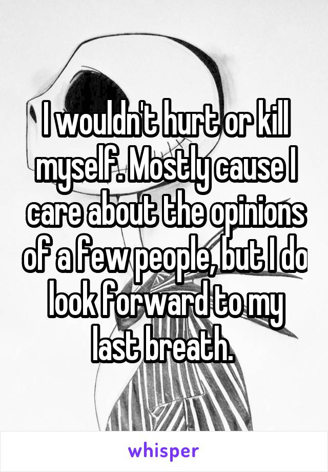 I wouldn't hurt or kill myself. Mostly cause I care about the opinions of a few people, but I do look forward to my last breath. 