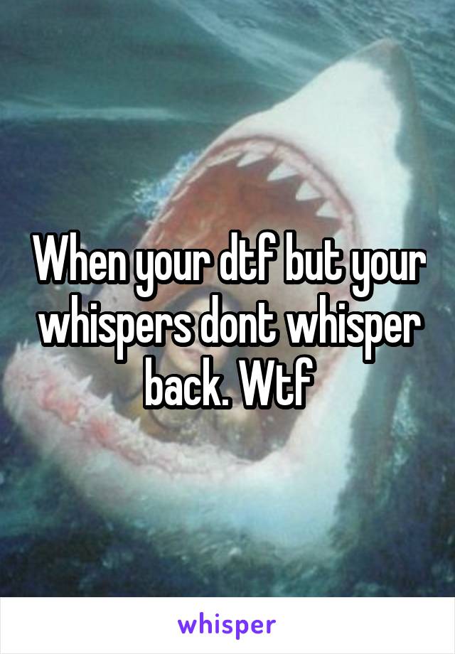 When your dtf but your whispers dont whisper back. Wtf