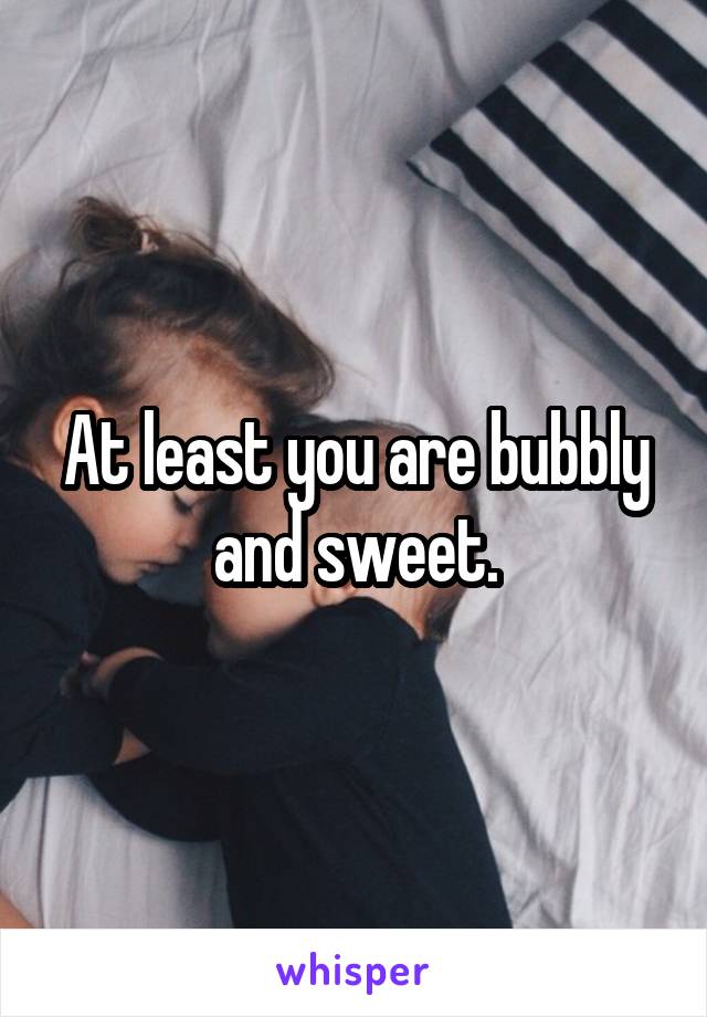 At least you are bubbly and sweet.