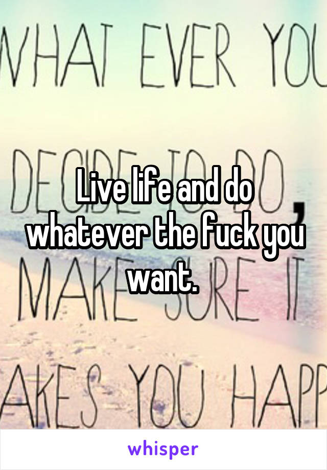 Live life and do whatever the fuck you want. 