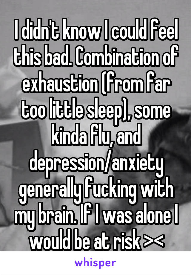 I didn't know I could feel this bad. Combination of exhaustion (from far too little sleep), some kinda flu, and depression/anxiety generally fucking with my brain. If I was alone I would be at risk ><