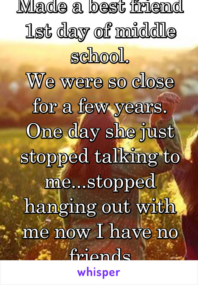 Made a best friend 1st day of middle school.
We were so close for a few years. One day she just stopped talking to me...stopped hanging out with me now I have no friends
That's why