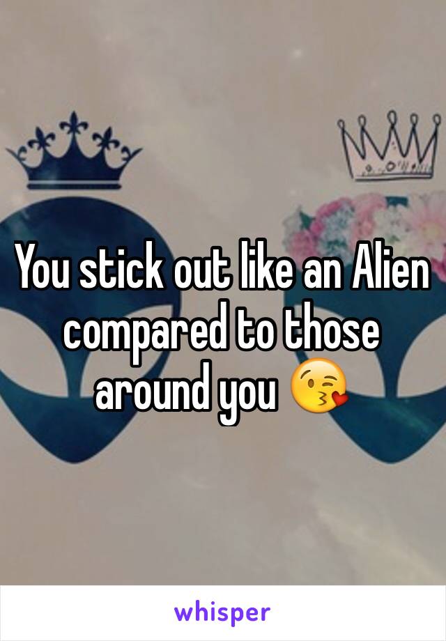 You stick out like an Alien compared to those around you 😘