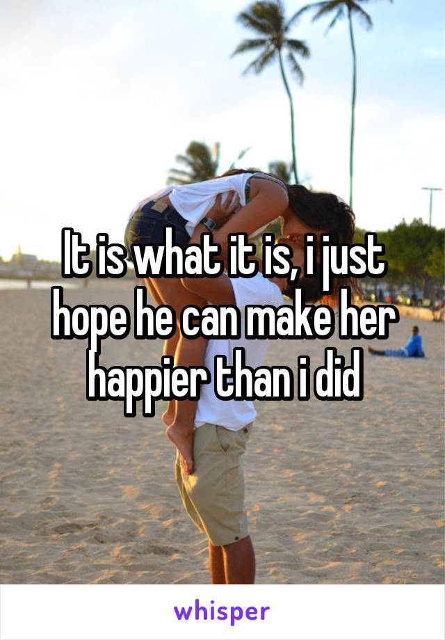 It is what it is, i just hope he can make her happier than i did