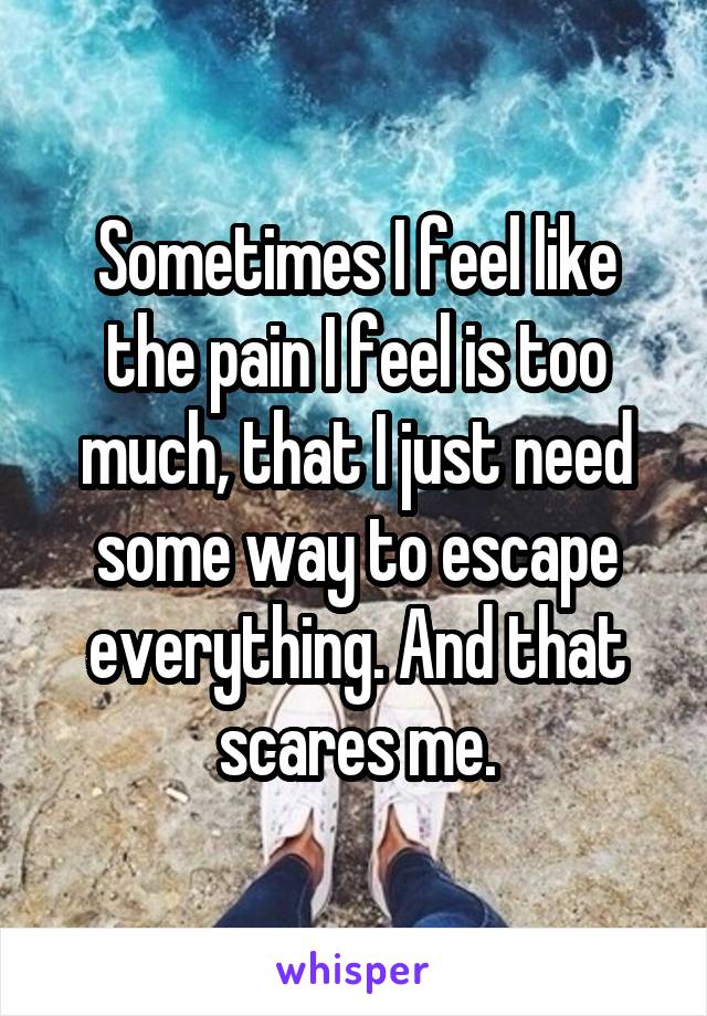 Sometimes I feel like the pain I feel is too much, that I just need some way to escape everything. And that scares me.