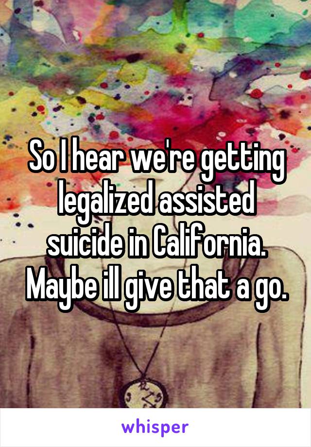 So I hear we're getting legalized assisted suicide in California. Maybe ill give that a go.