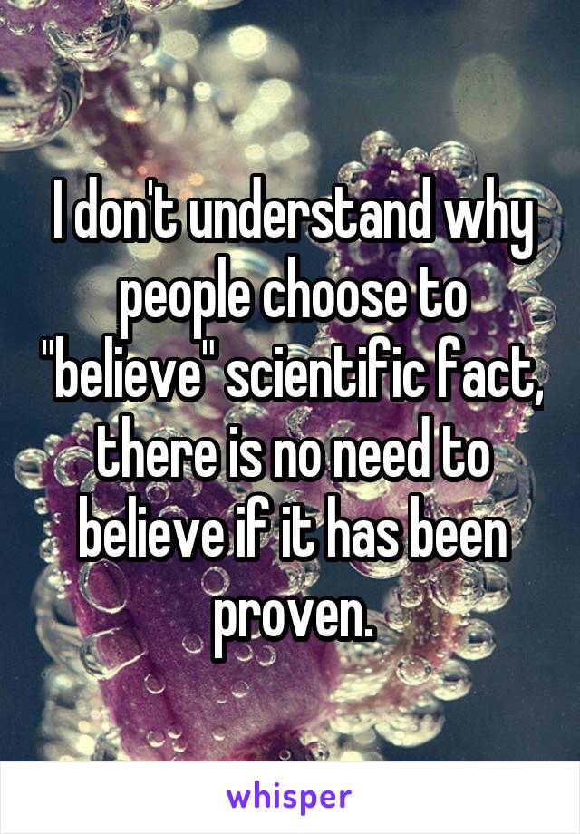 I don't understand why people choose to "believe" scientific fact, there is no need to believe if it has been proven.