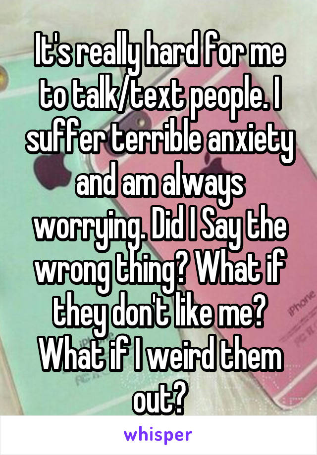 It's really hard for me to talk/text people. I suffer terrible anxiety and am always worrying. Did I Say the wrong thing? What if they don't like me? What if I weird them out?