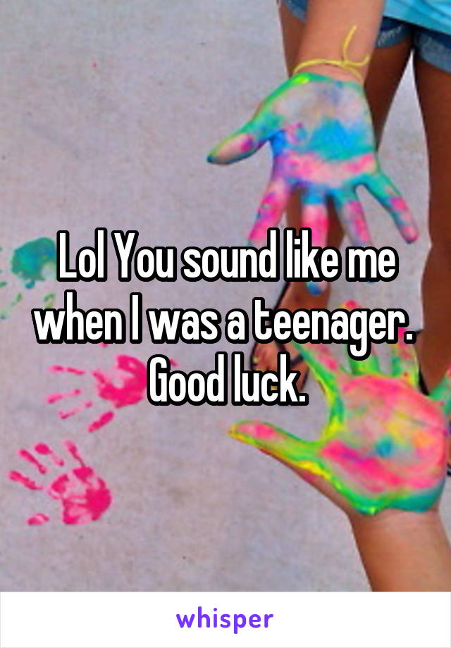 Lol You sound like me when I was a teenager.  Good luck.