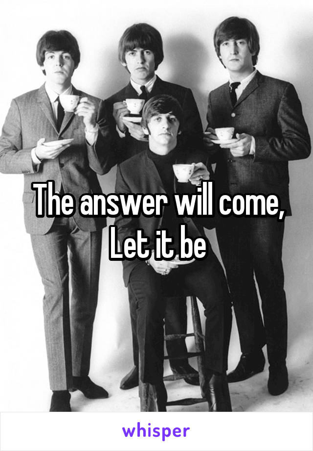 The answer will come,
Let it be