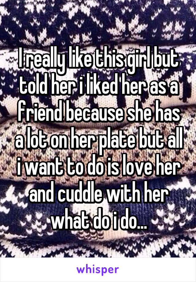 I really like this girl but told her i liked her as a friend because she has a lot on her plate but all i want to do is love her and cuddle with her what do i do...