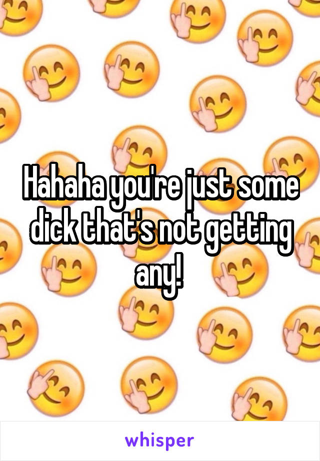 Hahaha you're just some dick that's not getting any! 