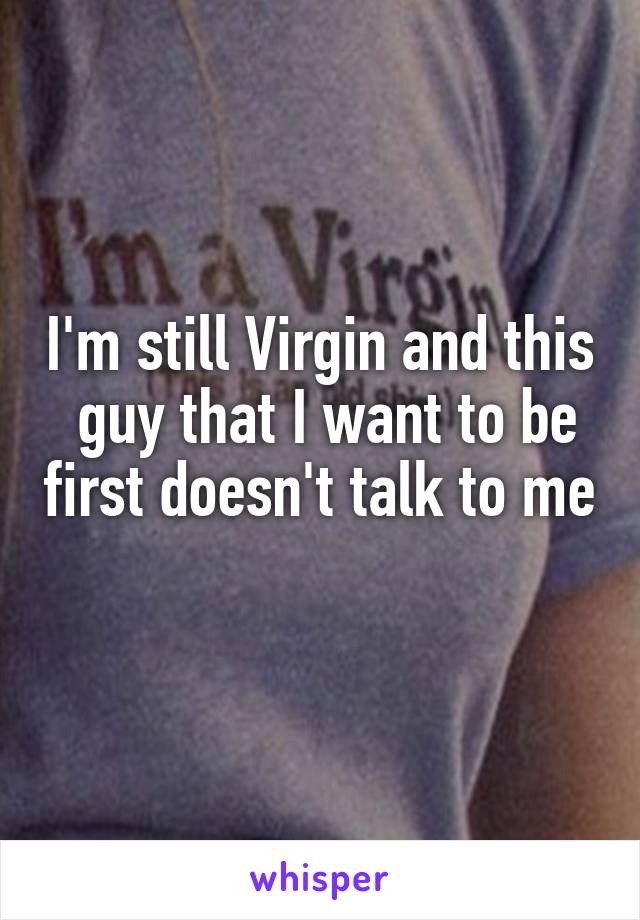 I'm still Virgin and this
 guy that I want to be first doesn't talk to me 