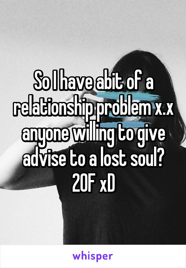 So I have abit of a relationship problem x.x anyone willing to give advise to a lost soul? 20F xD