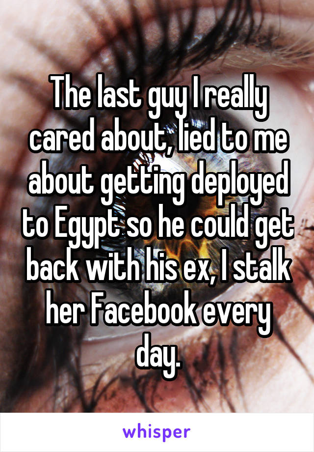 The last guy I really cared about, lied to me about getting deployed to Egypt so he could get back with his ex, I stalk her Facebook every day.