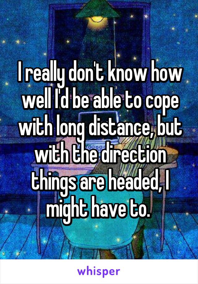 I really don't know how well I'd be able to cope with long distance, but with the direction things are headed, I might have to. 