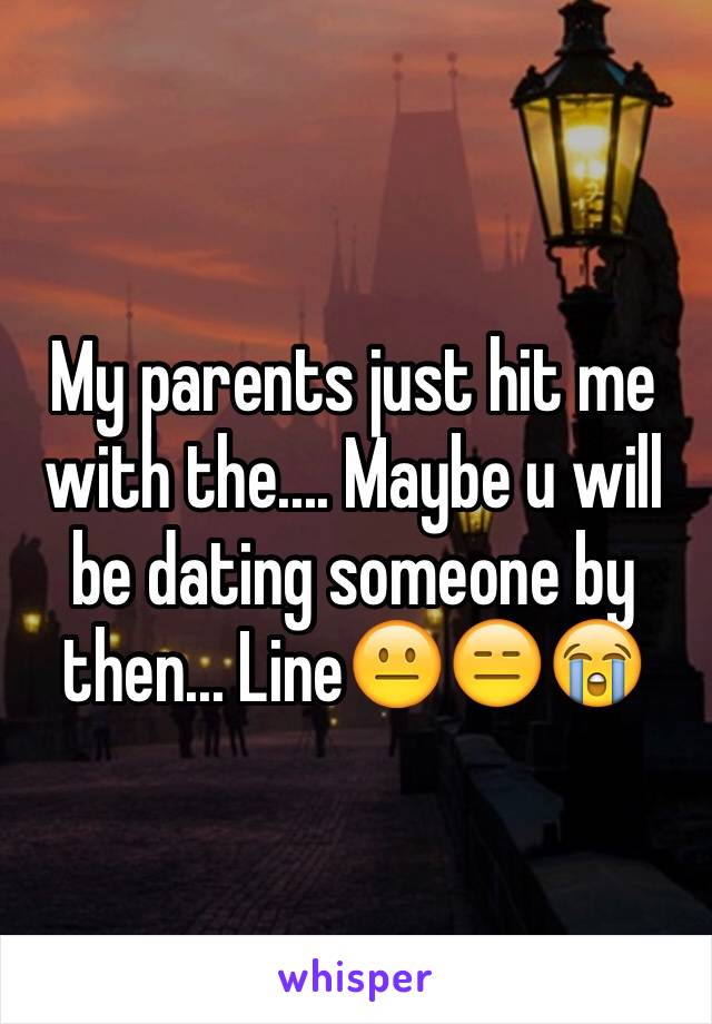 My parents just hit me with the.... Maybe u will be dating someone by then... Line😐😑😭