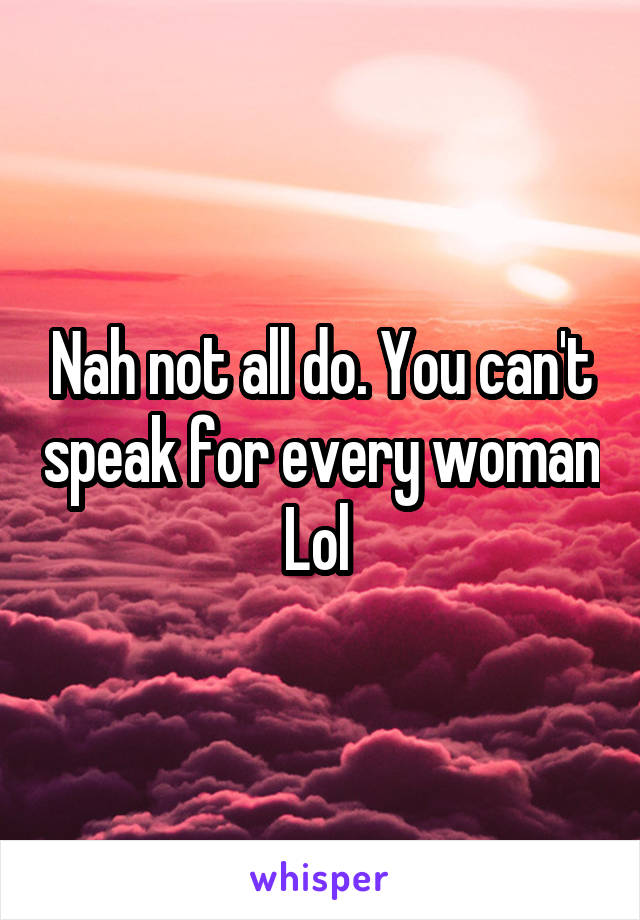 Nah not all do. You can't speak for every woman Lol 